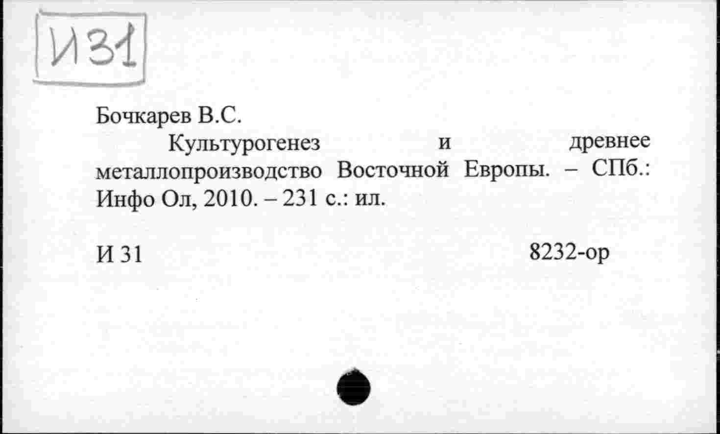 ﻿
Бочкарев В.С.
Культурогенез	и	древнее
металлопроизводство Восточной Европы. - СПб.: Инфо Ол, 2010. - 231 с.: ил.
И31
8232-ор